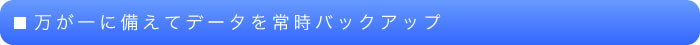 万が一に備えてデータを常時バックアップ
