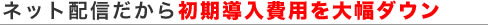 ネット配信だから初期導入費用を大幅ダウン
